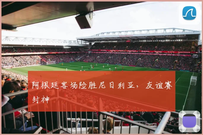 阿根廷客场险胜尼日利亚，友谊赛封神