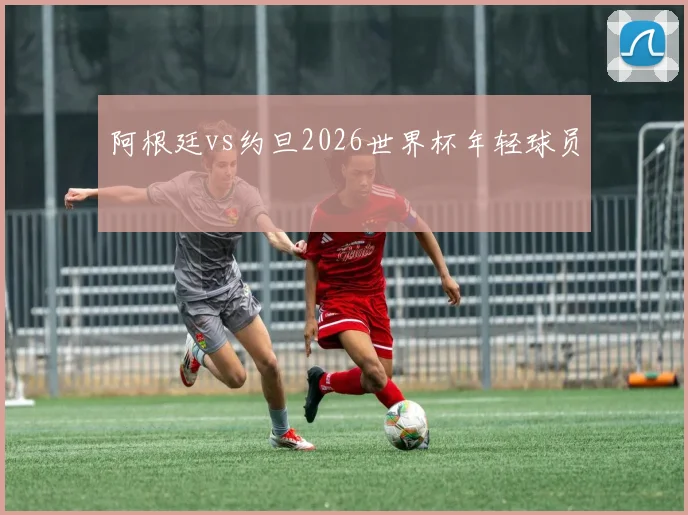 阿根廷vs约旦2026世界杯年轻球员