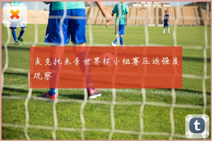 麦克托米奈世界杯小组赛压迫强度观察