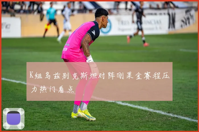 K组乌兹别克斯坦对阵刚果金赛程压力热门看点