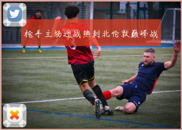 枪手主场迎战热刺北伦敦巅峰战