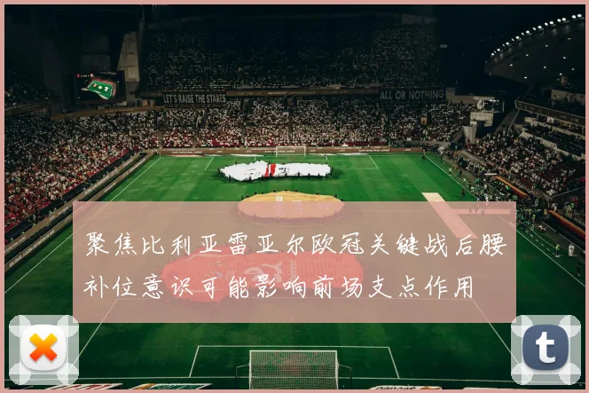 聚焦比利亚雷亚尔欧冠关键战后腰补位意识可能影响前场支点作用