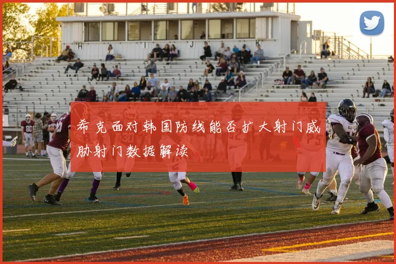 希克面对韩国防线能否扩大射门威胁射门数据解读