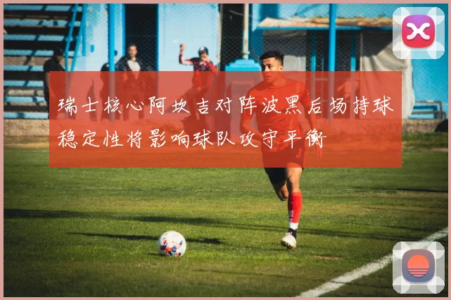 瑞士核心阿坎吉对阵波黑后场持球稳定性将影响球队攻守平衡