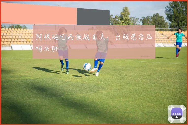 阿根廷巴西激战南美，出线悬念压哨决胜