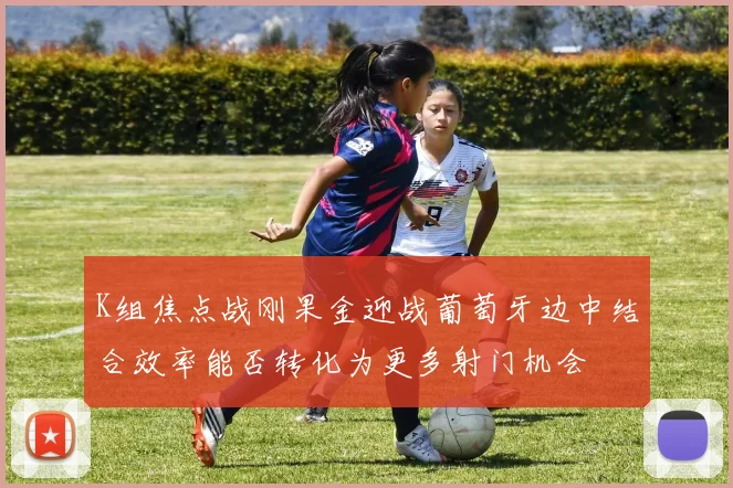 K组焦点战刚果金迎战葡萄牙边中结合效率能否转化为更多射门机会