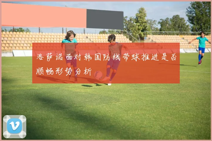 洛萨诺面对韩国防线带球推进是否顺畅形势分析