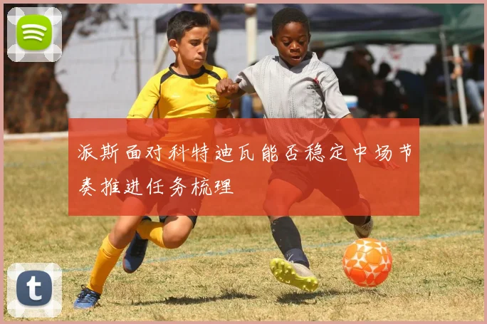 派斯面对科特迪瓦能否稳定中场节奏推进任务梳理