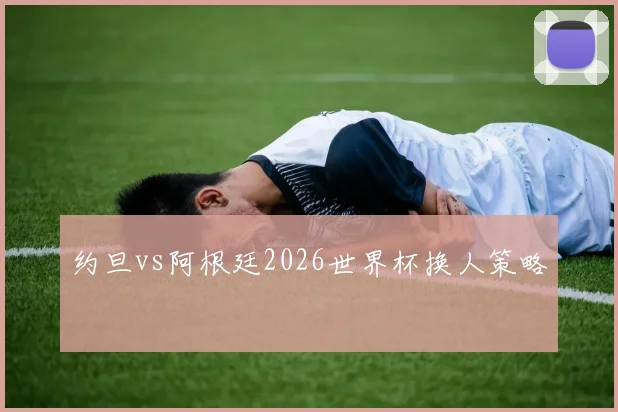 约旦vs阿根廷2026世界杯换人策略