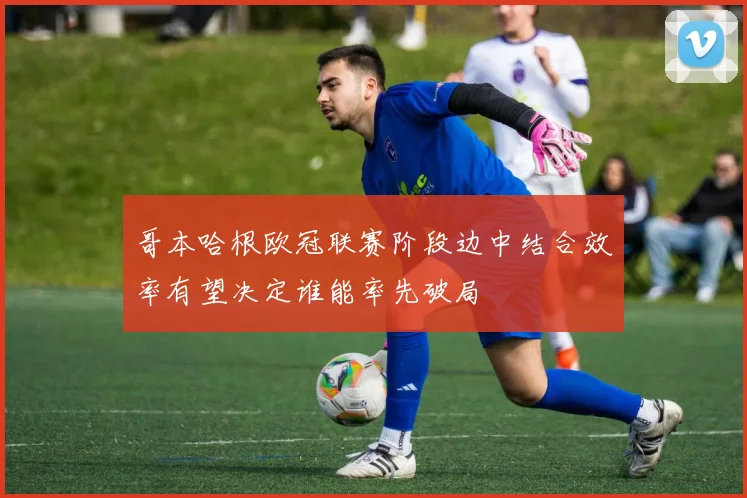 哥本哈根欧冠联赛阶段边中结合效率有望决定谁能率先破局