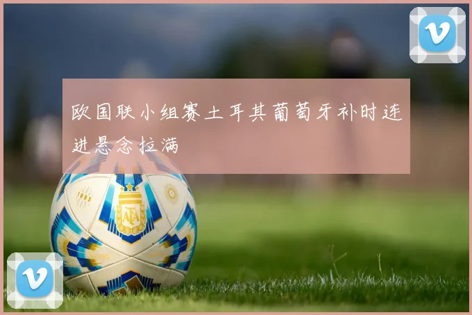 欧国联小组赛土耳其葡萄牙补时连进悬念拉满