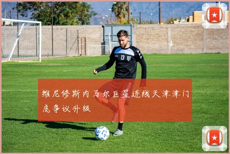 维尼修斯内马尔巨星连线天津津门虎争议升级