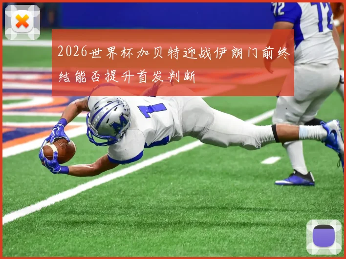 2026世界杯加贝特迎战伊朗门前终结能否提升首发判断