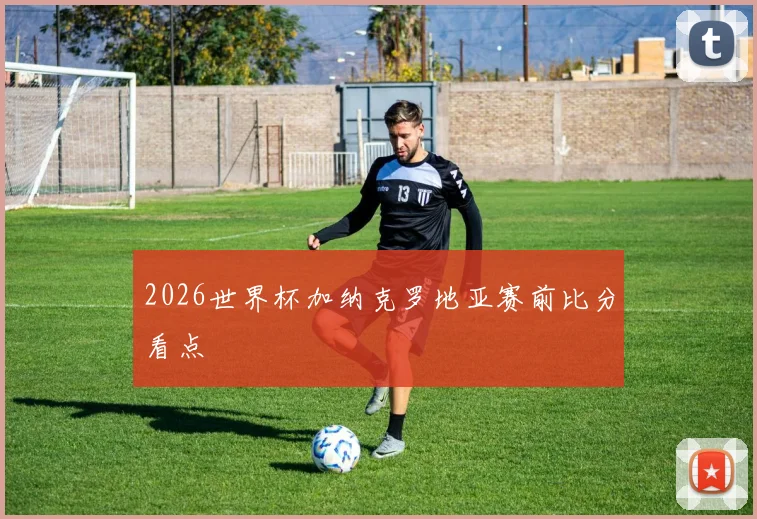 2026世界杯加纳克罗地亚赛前比分看点