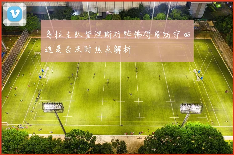 乌拉圭队努涅斯对阵佛得角防守回追是否及时焦点解析