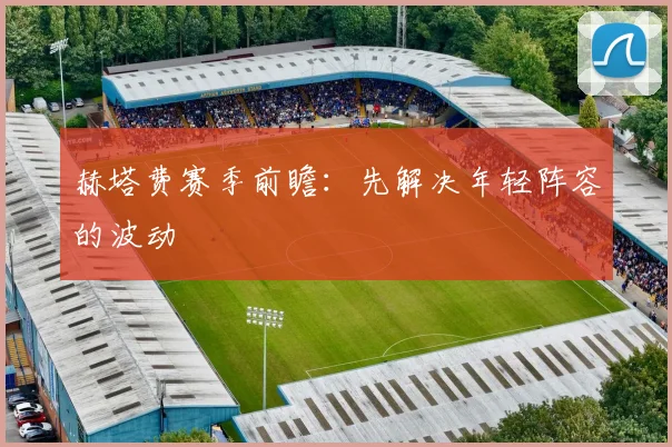 赫塔费赛季前瞻：先解决年轻阵容的波动
