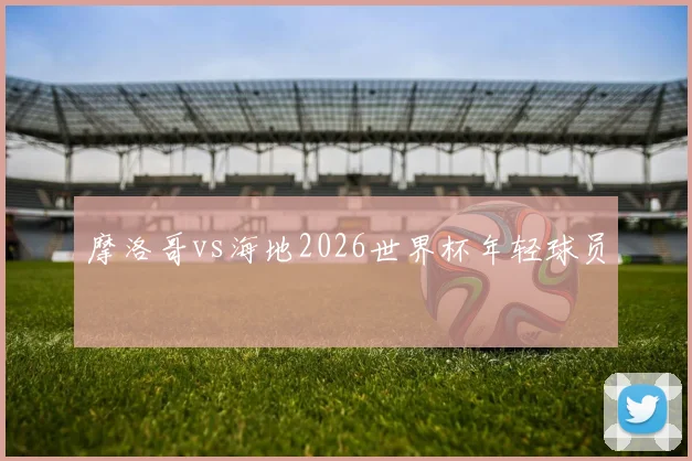 摩洛哥vs海地2026世界杯年轻球员
