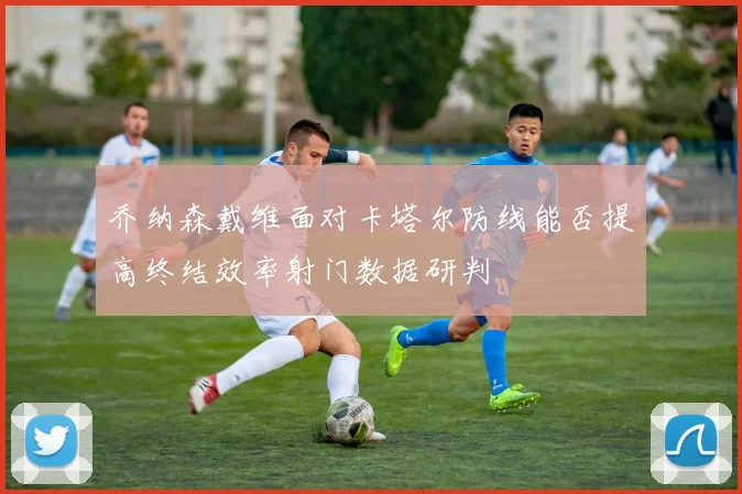 乔纳森戴维面对卡塔尔防线能否提高终结效率射门数据研判