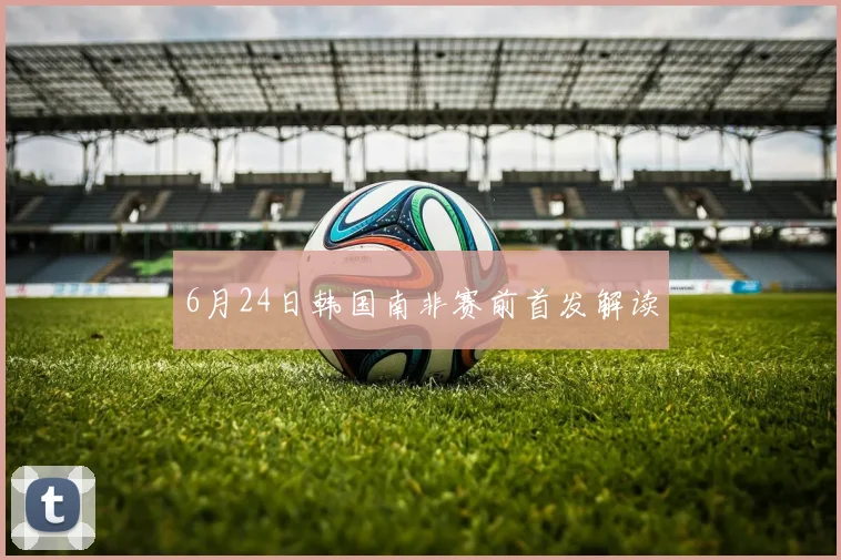 6月24日韩国南非赛前首发解读