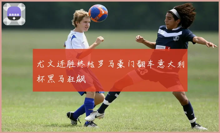 尤文连胜终结罗马豪门翻车意大利杯黑马狂飙