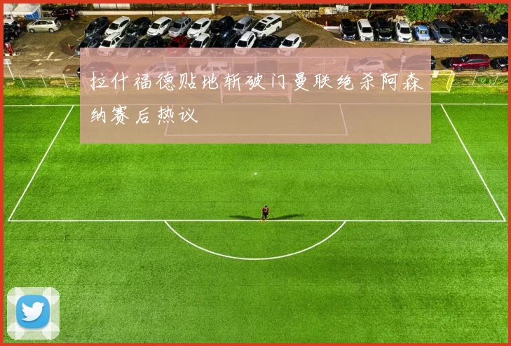 拉什福德贴地斩破门曼联绝杀阿森纳赛后热议