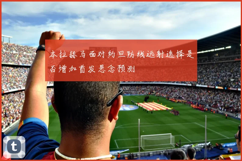 本拉赫马面对约旦防线远射选择是否增加首发悬念预测