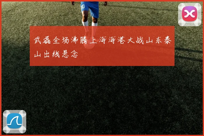 武磊全场沸腾上海海港大战山东泰山出线悬念