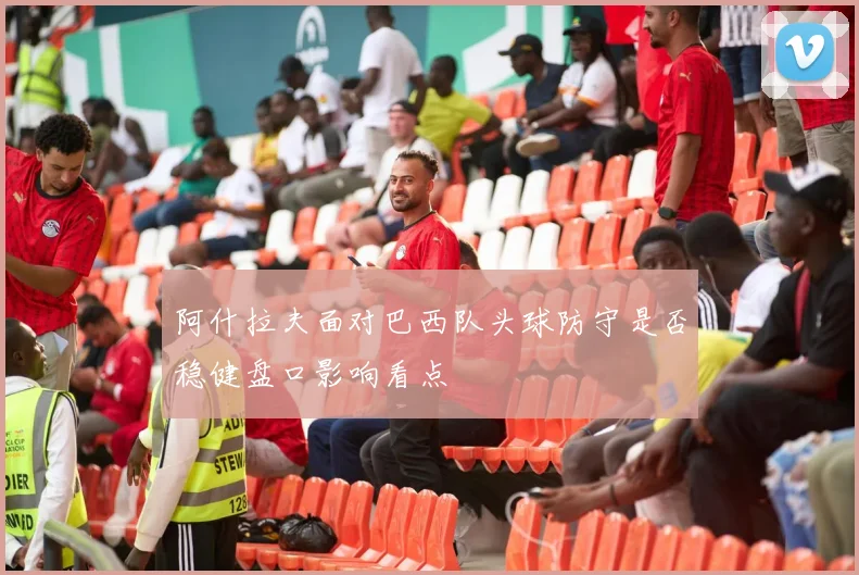 阿什拉夫面对巴西队头球防守是否稳健盘口影响看点