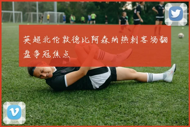 英超北伦敦德比阿森纳热刺客场翻盘争冠焦点
