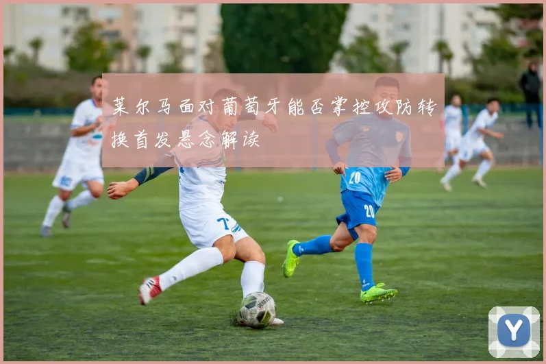 莱尔马面对葡萄牙能否掌控攻防转换首发悬念解读