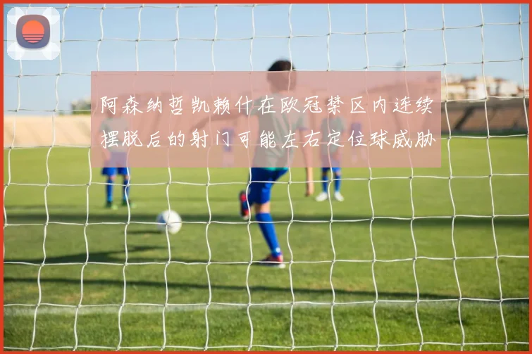 阿森纳哲凯赖什在欧冠禁区内连续摆脱后的射门可能左右定位球威胁