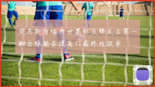 突尼斯与瑞典世界杯交锋反击第一脚出球能否提高门前终结效率
