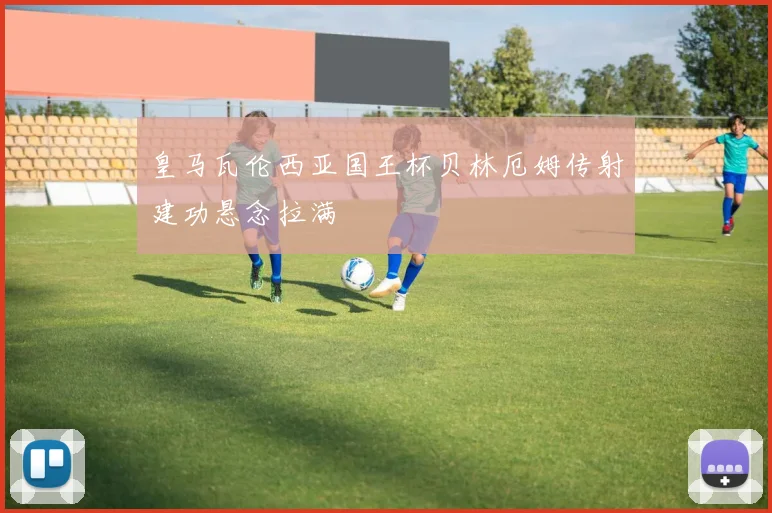 皇马瓦伦西亚国王杯贝林厄姆传射建功悬念拉满