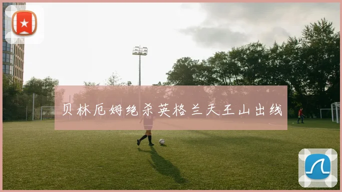 贝林厄姆绝杀英格兰天王山出线