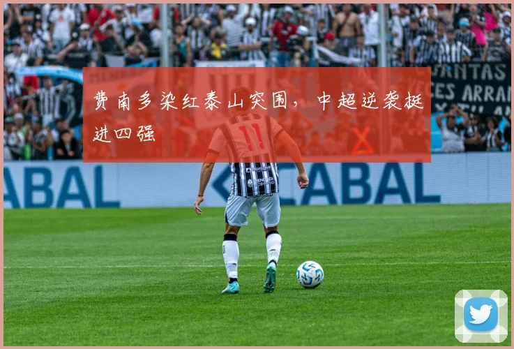 费南多染红泰山突围，中超逆袭挺进四强