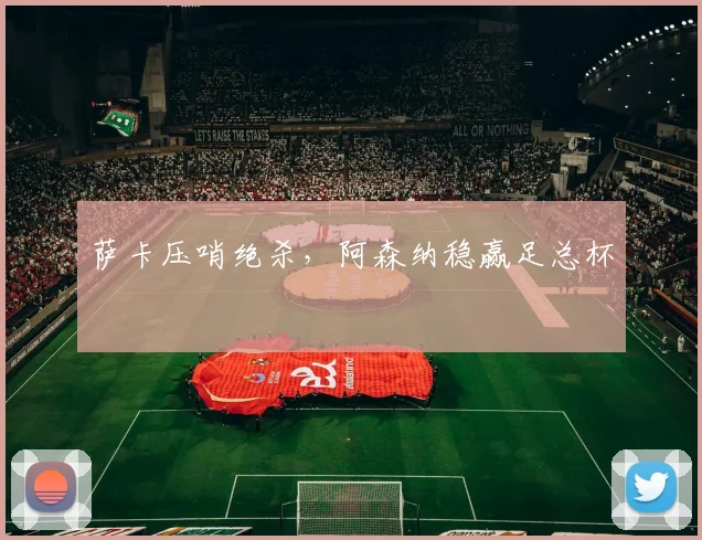 萨卡压哨绝杀，阿森纳稳赢足总杯