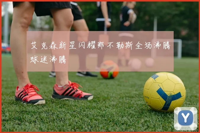 艾克森新星闪耀那不勒斯全场沸腾球迷沸腾