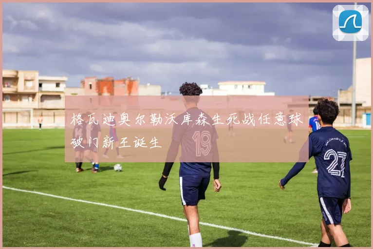 格瓦迪奥尔勒沃库森生死战任意球破门新王诞生
