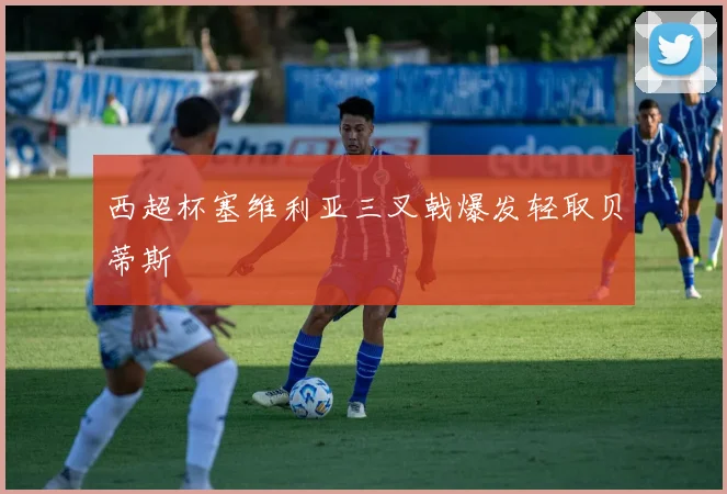 西超杯塞维利亚三叉戟爆发轻取贝蒂斯