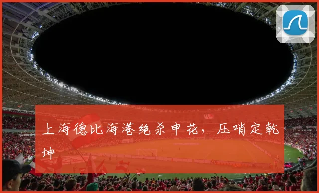 上海德比海港绝杀申花，压哨定乾坤