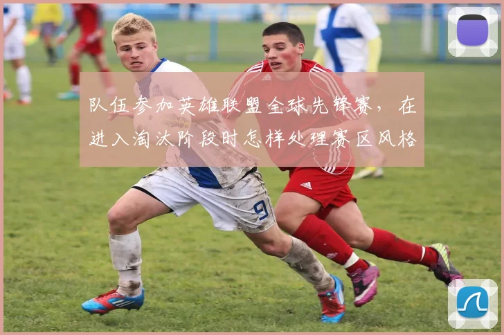 队伍参加英雄联盟全球先锋赛，在进入淘汰阶段时怎样处理赛区风格