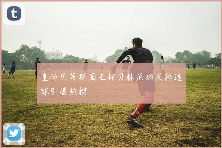 皇马贝蒂斯国王杯贝林厄姆反抢造球引爆热搜
