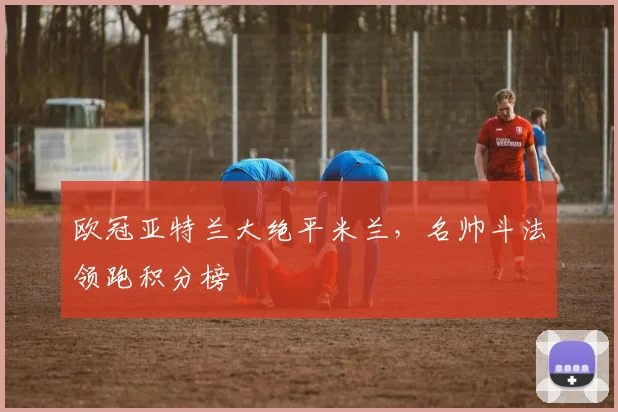 欧冠亚特兰大绝平米兰，名帅斗法领跑积分榜