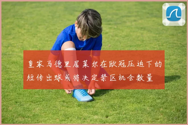 皇家马德里居莱尔在欧冠压迫下的短传出球或将决定禁区机会数量