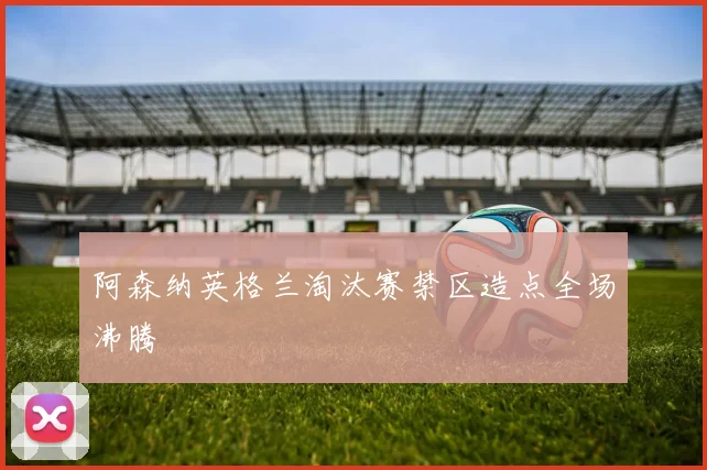 阿森纳英格兰淘汰赛禁区造点全场沸腾