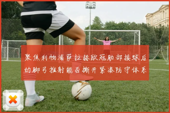 聚焦利物浦萨拉赫欧冠肋部接球后的脚弓推射能否撕开紧凑防守体系