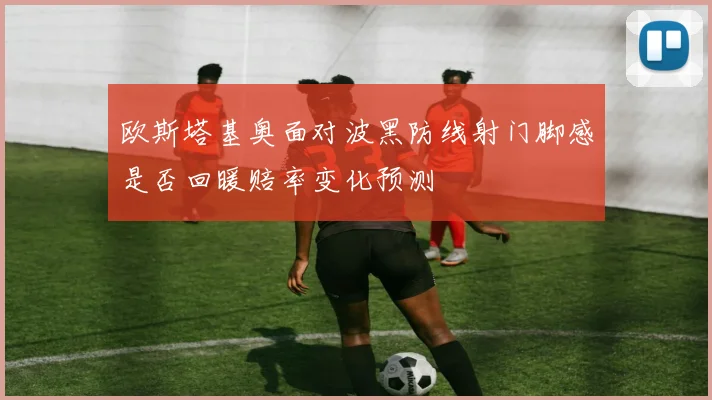 欧斯塔基奥面对波黑防线射门脚感是否回暖赔率变化预测