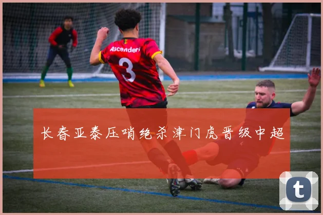 长春亚泰压哨绝杀津门虎晋级中超