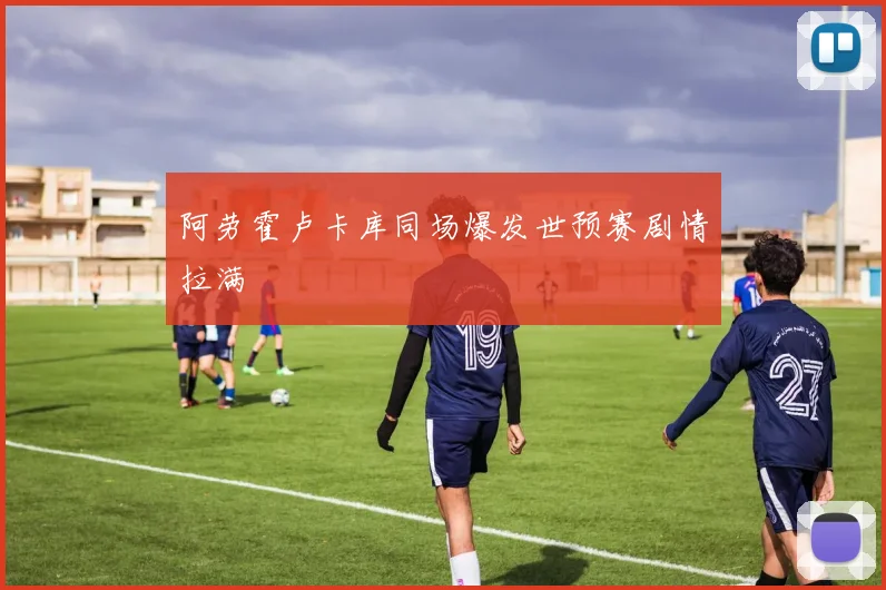 阿劳霍卢卡库同场爆发世预赛剧情拉满