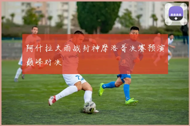 阿什拉夫雨战封神摩洛哥决赛预演巅峰对决